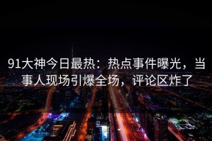 91大神今日最热：热点事件曝光，当事人现场引爆全场，评论区炸了