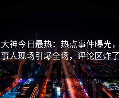 91大神今日最热：热点事件曝光，当事人现场引爆全场，评论区炸了