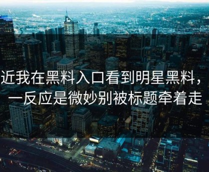 最近我在黑料入口看到明星黑料，第一反应是微妙别被标题牵着走