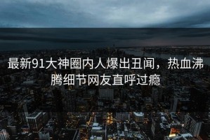 最新91大神圈内人爆出丑闻，热血沸腾细节网友直呼过瘾