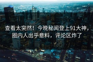 查看太突然！今晚秘闻登上91大神，圈内人出乎意料，评论区炸了