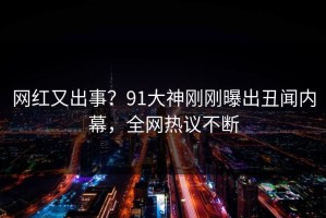 网红又出事？91大神刚刚曝出丑闻内幕，全网热议不断