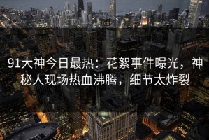 91大神今日最热：花絮事件曝光，神秘人现场热血沸腾，细节太炸裂