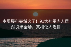本周爆料突然火了！91大神圈内人居然引爆全场，真相让人瞠目
