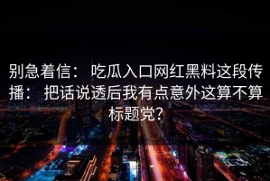 别急着信： 吃瓜入口网红黑料这段传播： 把话说透后我有点意外这算不算标题党？