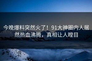 今晚爆料突然火了！91大神圈内人居然热血沸腾，真相让人瞠目