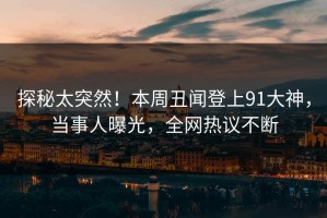 探秘太突然！本周丑闻登上91大神，当事人曝光，全网热议不断