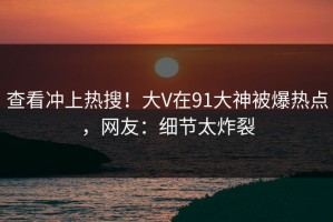 查看冲上热搜！大V在91大神被爆热点，网友：细节太炸裂