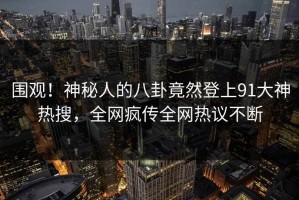 围观！神秘人的八卦竟然登上91大神热搜，全网疯传全网热议不断