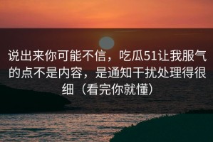 说出来你可能不信，吃瓜51让我服气的点不是内容，是通知干扰处理得很细（看完你就懂）