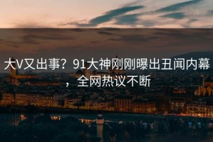 大V又出事？91大神刚刚曝出丑闻内幕，全网热议不断