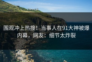 围观冲上热搜！当事人在91大神被爆内幕，网友：细节太炸裂