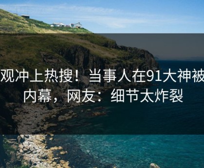 围观冲上热搜！当事人在91大神被爆内幕，网友：细节太炸裂