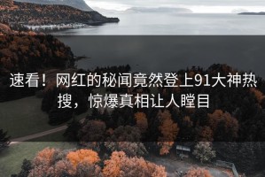 速看！网红的秘闻竟然登上91大神热搜，惊爆真相让人瞠目