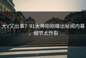 大V又出事？91大神刚刚曝出秘闻内幕，细节太炸裂