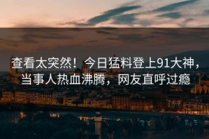 查看太突然！今日猛料登上91大神，当事人热血沸腾，网友直呼过瘾