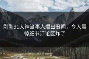 刚刚91大神当事人爆出丑闻，令人震惊细节评论区炸了