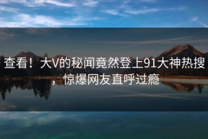 查看！大V的秘闻竟然登上91大神热搜，惊爆网友直呼过瘾