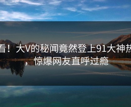 查看！大V的秘闻竟然登上91大神热搜，惊爆网友直呼过瘾