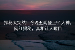 探秘太突然！今晚丑闻登上91大神，网红揭秘，真相让人瞠目