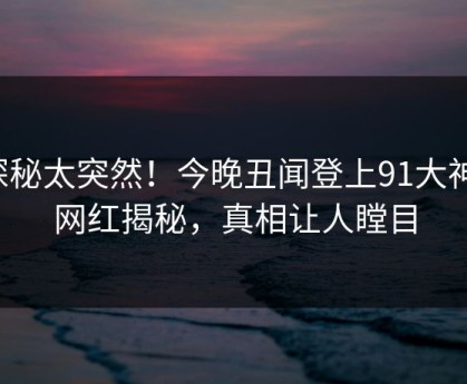 探秘太突然！今晚丑闻登上91大神，网红揭秘，真相让人瞠目