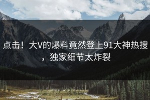 点击！大V的爆料竟然登上91大神热搜，独家细节太炸裂