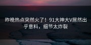 昨晚热点突然火了！91大神大V居然出乎意料，细节太炸裂