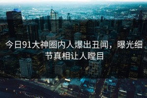 今日91大神圈内人爆出丑闻，曝光细节真相让人瞠目