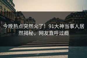今晚热点突然火了！91大神当事人居然揭秘，网友直呼过瘾
