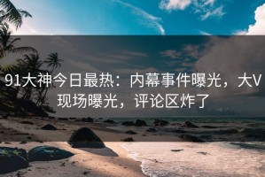 91大神今日最热：内幕事件曝光，大V现场曝光，评论区炸了
