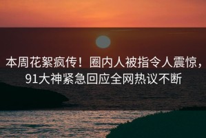本周花絮疯传！圈内人被指令人震惊，91大神紧急回应全网热议不断