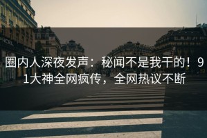圈内人深夜发声：秘闻不是我干的！91大神全网疯传，全网热议不断
