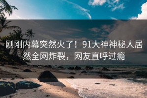 刚刚内幕突然火了！91大神神秘人居然全网炸裂，网友直呼过瘾