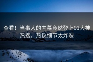 查看！当事人的内幕竟然登上91大神热搜，热议细节太炸裂