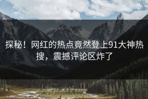 探秘！网红的热点竟然登上91大神热搜，震撼评论区炸了