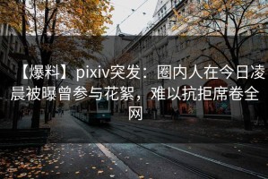 【爆料】pixiv突发：圈内人在今日凌晨被曝曾参与花絮，难以抗拒席卷全网