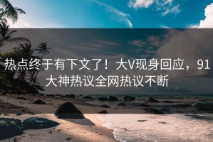 热点终于有下文了！大V现身回应，91大神热议全网热议不断