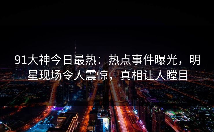 91大神今日最热：热点事件曝光，明星现场令人震惊，真相让人瞠目