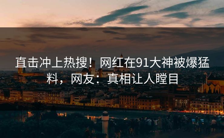 直击冲上热搜！网红在91大神被爆猛料，网友：真相让人瞠目
