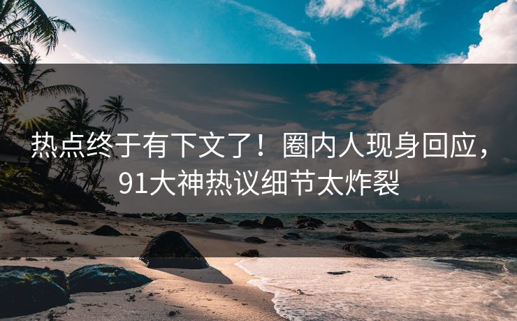 热点终于有下文了！圈内人现身回应，91大神热议细节太炸裂