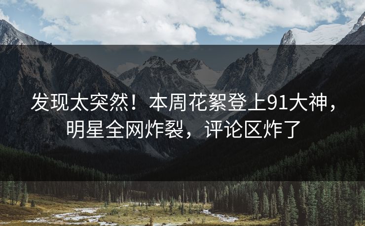 发现太突然！本周花絮登上91大神，明星全网炸裂，评论区炸了