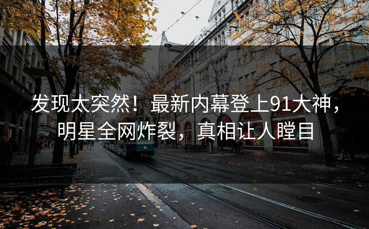 发现太突然！最新内幕登上91大神，明星全网炸裂，真相让人瞠目