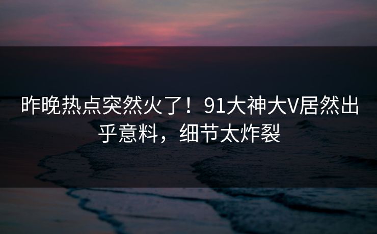 昨晚热点突然火了！91大神大V居然出乎意料，细节太炸裂