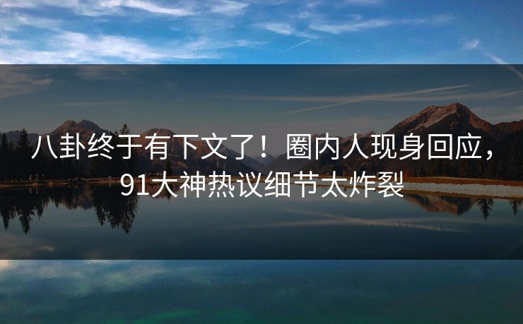 八卦终于有下文了！圈内人现身回应，91大神热议细节太炸裂