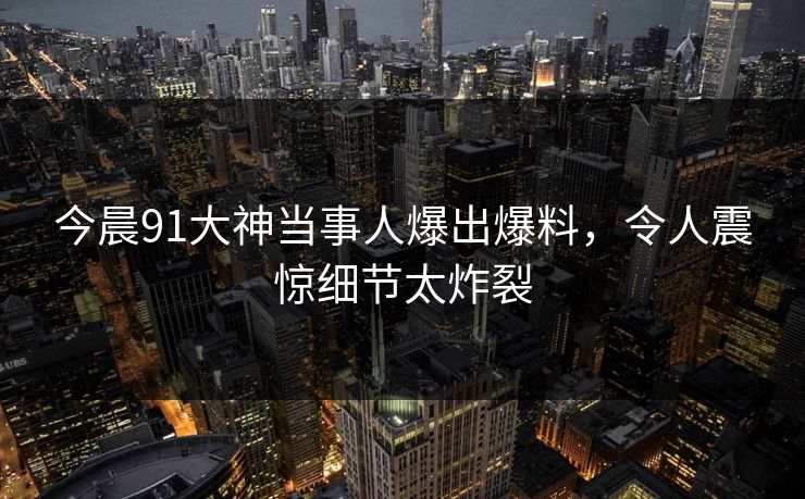 今晨91大神当事人爆出爆料，令人震惊细节太炸裂