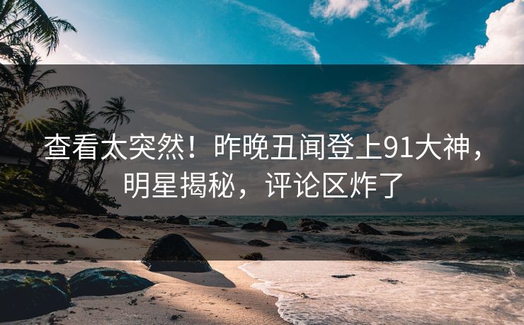 查看太突然！昨晚丑闻登上91大神，明星揭秘，评论区炸了