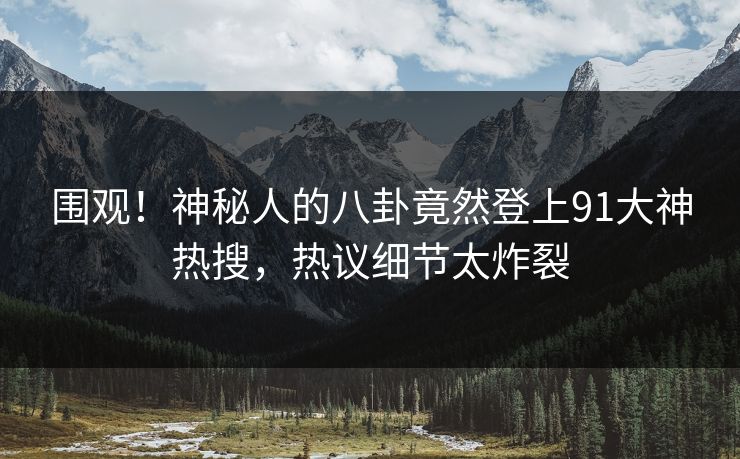 围观！神秘人的八卦竟然登上91大神热搜，热议细节太炸裂