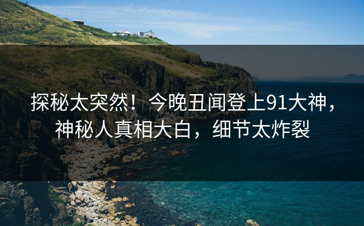 探秘太突然！今晚丑闻登上91大神，神秘人真相大白，细节太炸裂
