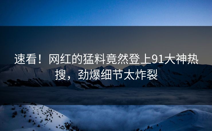速看！网红的猛料竟然登上91大神热搜，劲爆细节太炸裂