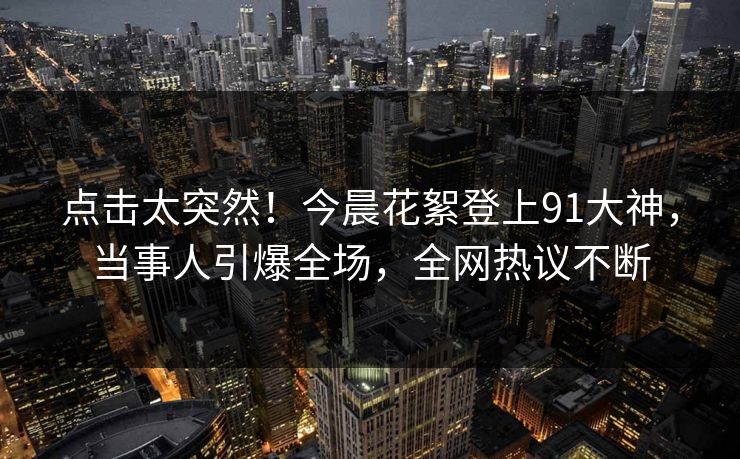 点击太突然！今晨花絮登上91大神，当事人引爆全场，全网热议不断